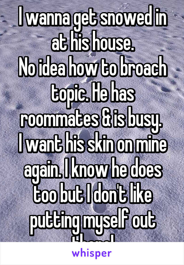 I wanna get snowed in at his house.
No idea how to broach topic. He has roommates & is busy. 
I want his skin on mine again. I know he does too but I don't like putting myself out there!