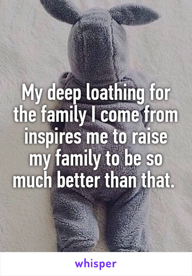 My deep loathing for the family I come from inspires me to raise my family to be so much better than that. 