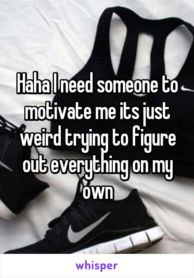 Haha I need someone to motivate me its just weird trying to figure out everything on my own