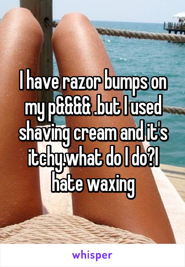 I have razor bumps on my p&&&& .but I used shaving cream and it's itchy.what do I do?I hate waxing