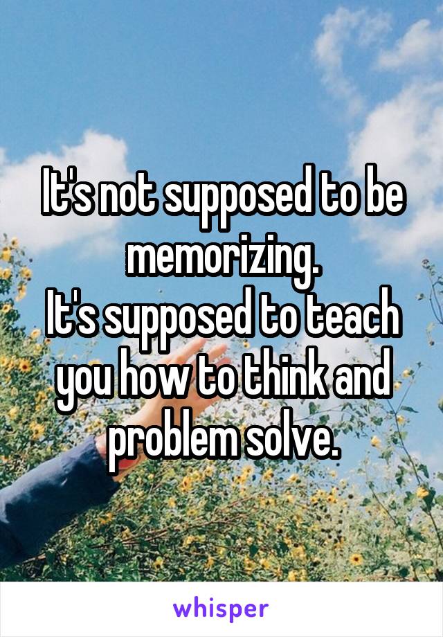 It's not supposed to be memorizing.
It's supposed to teach you how to think and problem solve.