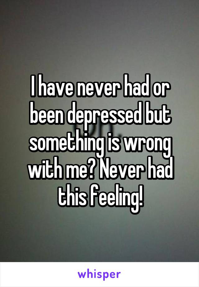 I have never had or been depressed but something is wrong with me? Never had this feeling!