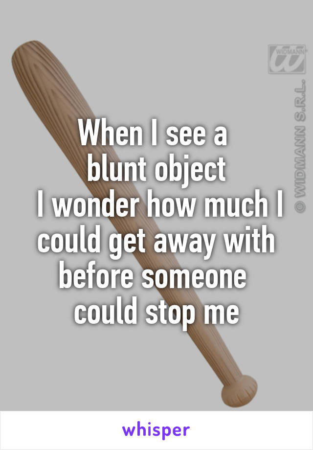 When I see a 
blunt object
 I wonder how much I could get away with before someone 
could stop me