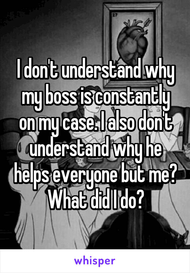 I don't understand why my boss is constantly on my case. I also don't understand why he helps everyone but me? What did I do?