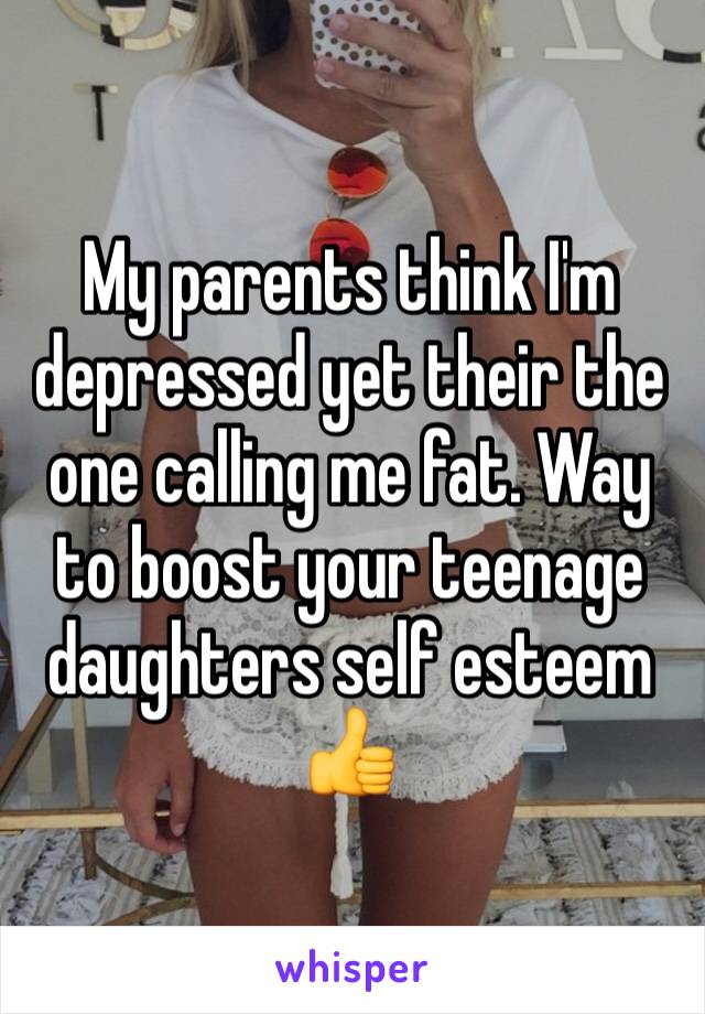 My parents think I'm depressed yet their the one calling me fat. Way to boost your teenage daughters self esteem 👍