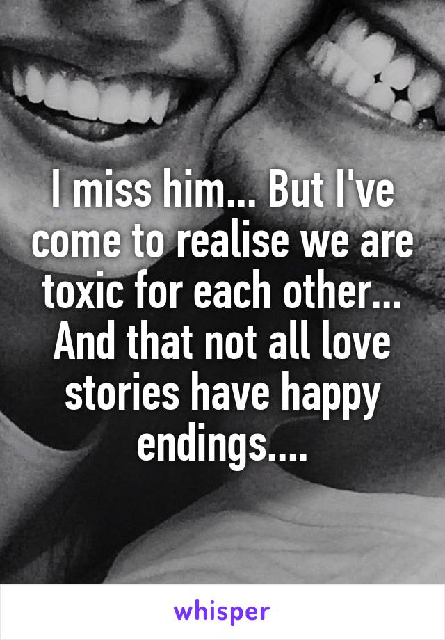 I miss him... But I've come to realise we are toxic for each other... And that not all love stories have happy endings....