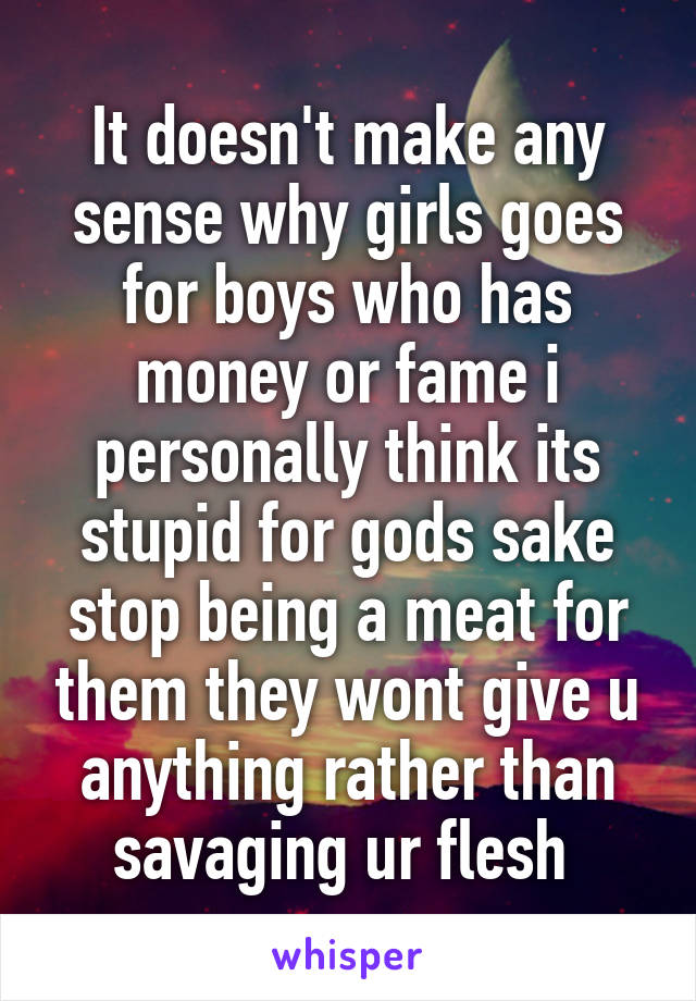 It doesn't make any sense why girls goes for boys who has money or fame i personally think its stupid for gods sake stop being a meat for them they wont give u anything rather than savaging ur flesh 