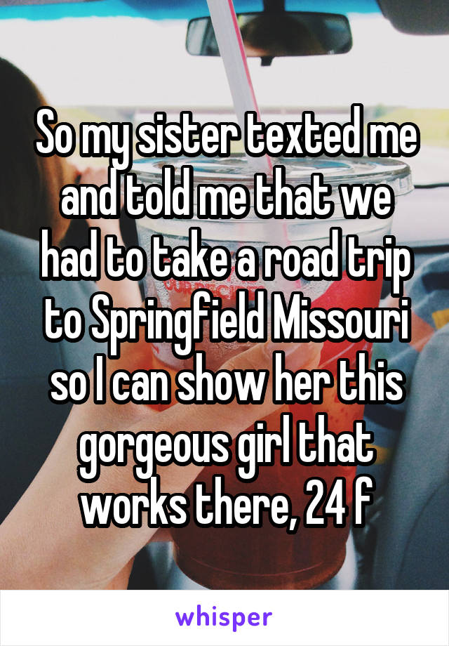 So my sister texted me and told me that we had to take a road trip to Springfield Missouri so I can show her this gorgeous girl that works there, 24 f