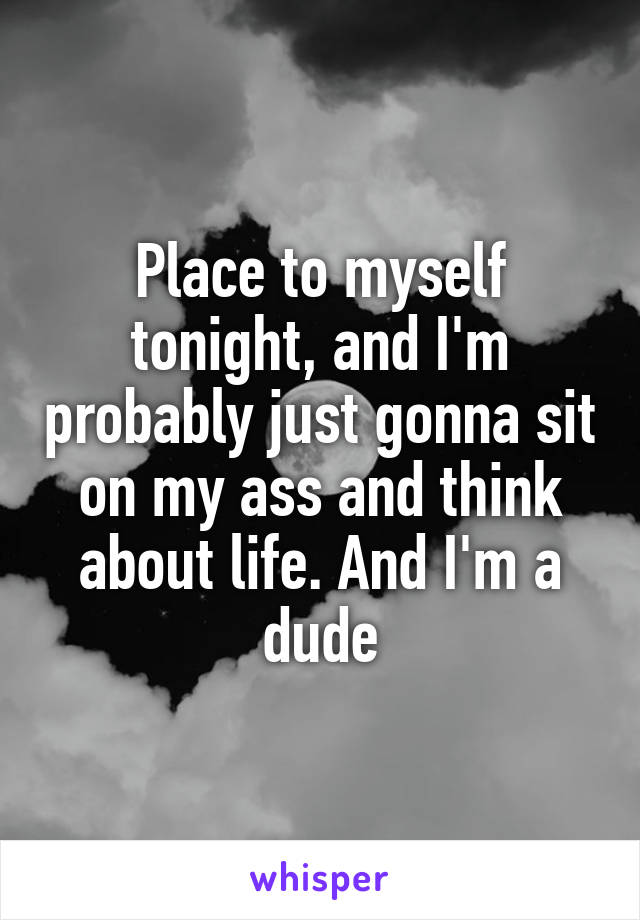 Place to myself tonight, and I'm probably just gonna sit on my ass and think about life. And I'm a dude