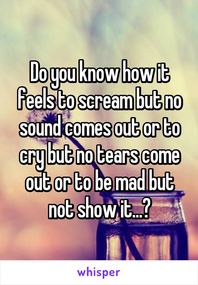 Do you know how it feels to scream but no sound comes out or to cry but no tears come out or to be mad but not show it...?