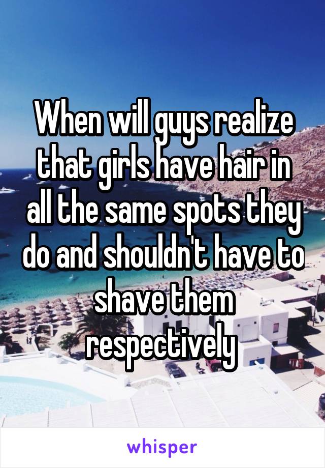 When will guys realize that girls have hair in all the same spots they do and shouldn't have to shave them respectively 