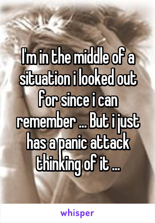 I'm in the middle of a situation i looked out for since i can remember ... But i just has a panic attack thinking of it ...