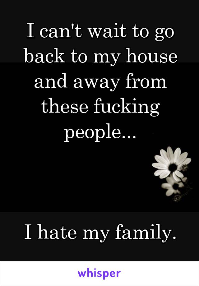 I can't wait to go back to my house and away from these fucking people...



I hate my family.
