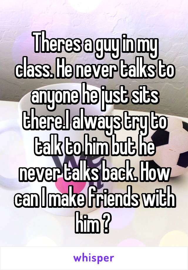 Theres a guy in my class. He never talks to anyone he just sits there.I always try to talk to him but he never talks back. How can I make friends with him ? 