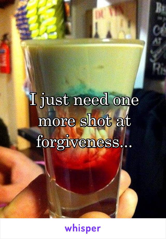 I just need one more shot at forgiveness...