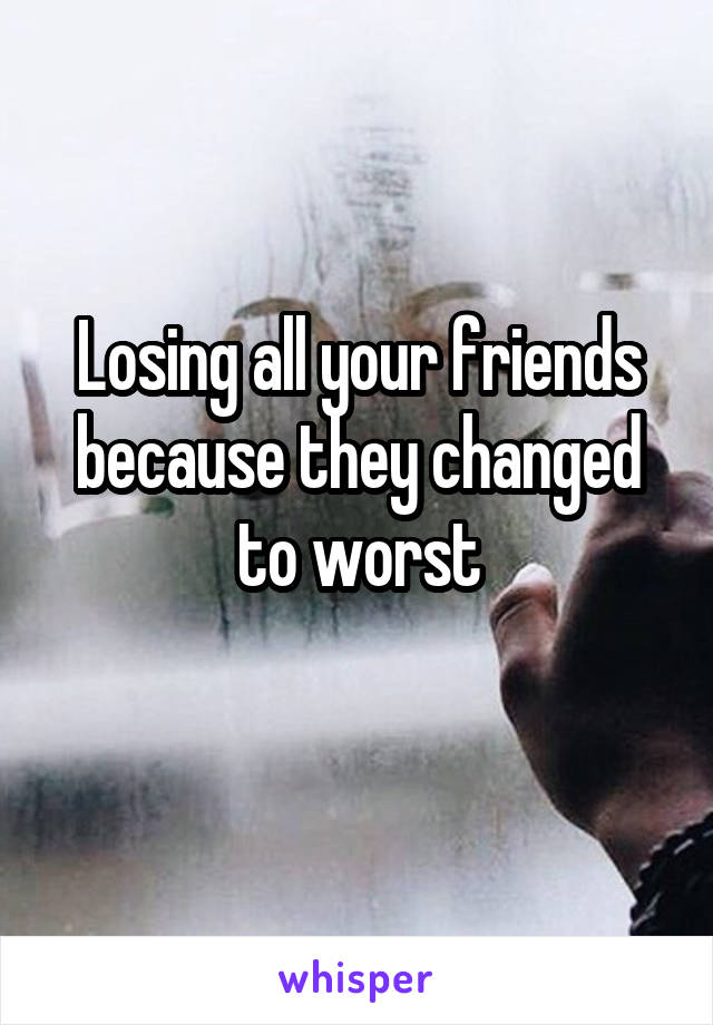 Losing all your friends because they changed to worst

