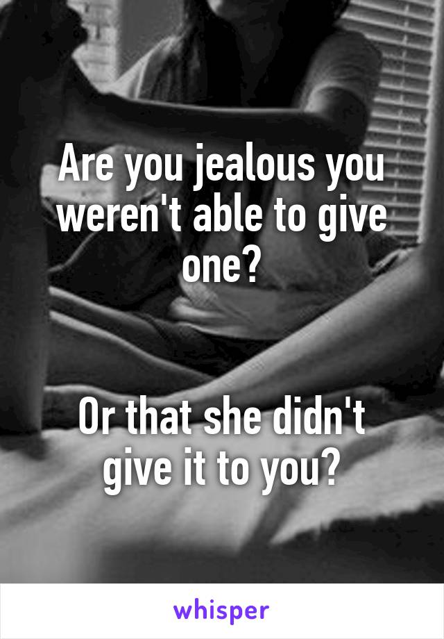 Are you jealous you weren't able to give one?


Or that she didn't give it to you?
