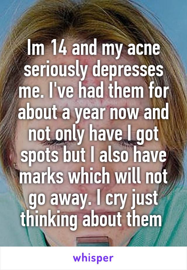 Im 14 and my acne seriously depresses me. I've had them for about a year now and not only have I got spots but I also have marks which will not go away. I cry just thinking about them 