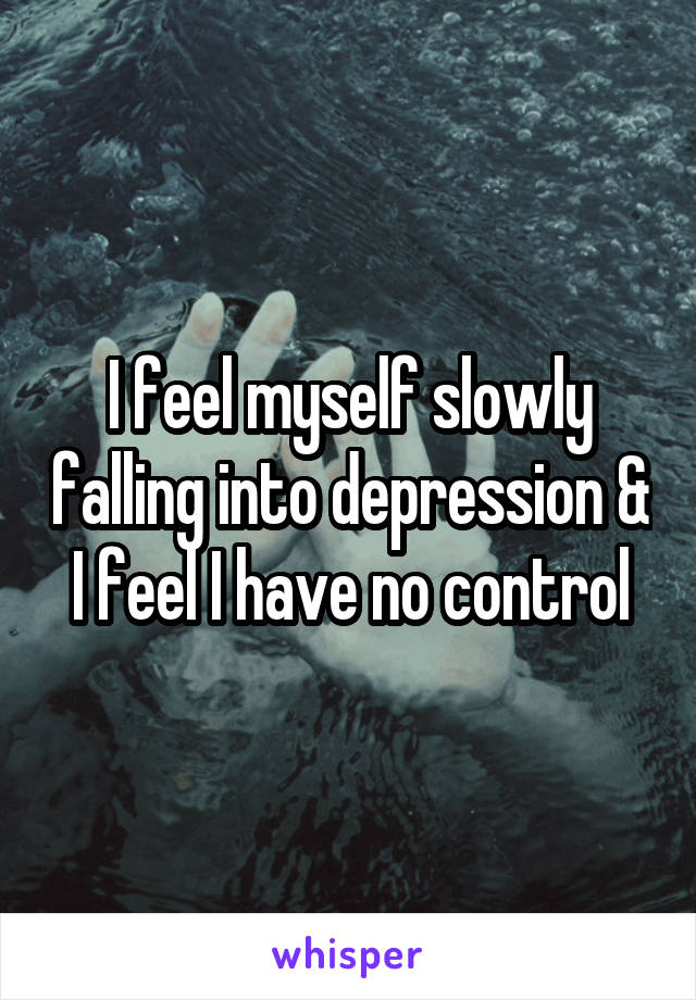 I feel myself slowly falling into depression & I feel I have no control