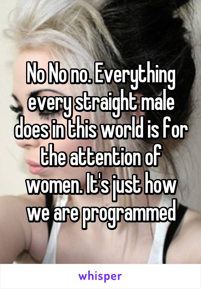 No No no. Everything every straight male does in this world is for the attention of women. It's just how we are programmed