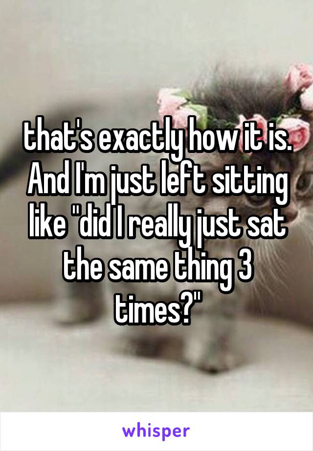 that's exactly how it is. And I'm just left sitting like "did I really just sat the same thing 3 times?"