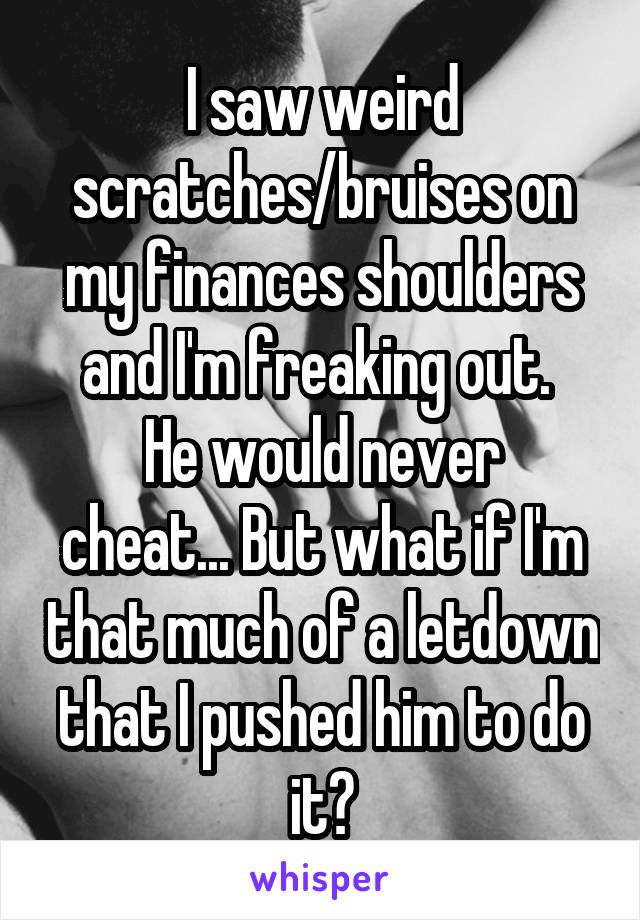 I saw weird scratches/bruises on my finances shoulders and I'm freaking out. 
He would never cheat... But what if I'm that much of a letdown that I pushed him to do it?