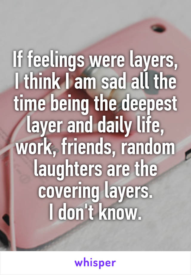 If feelings were layers, I think I am sad all the time being the deepest layer and daily life, work, friends, random laughters are the covering layers.
I don't know.