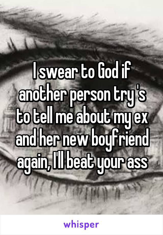 I swear to God if another person try 's to tell me about my ex and her new boyfriend again, I'll beat your ass