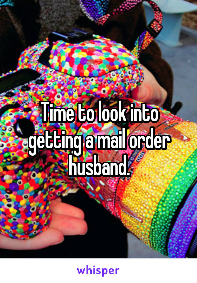 Time to look into getting a mail order husband.