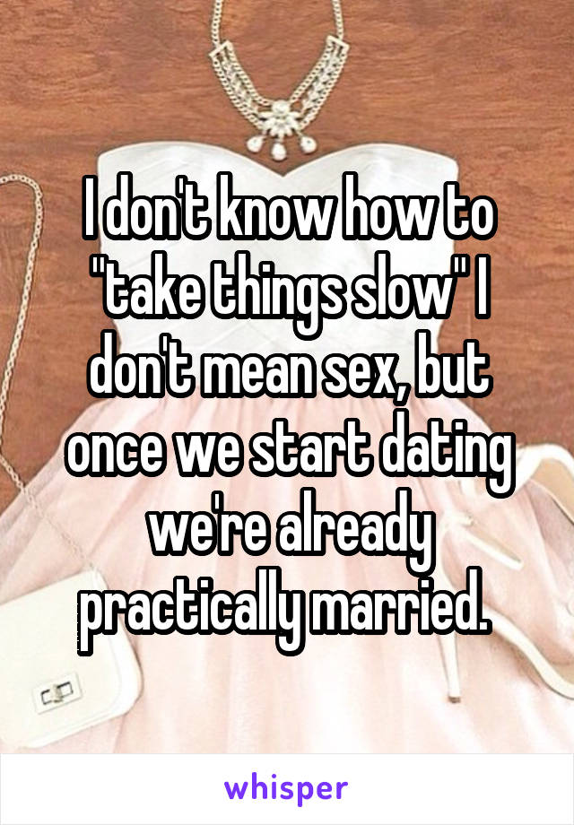 I don't know how to "take things slow" I don't mean sex, but once we start dating we're already practically married. 