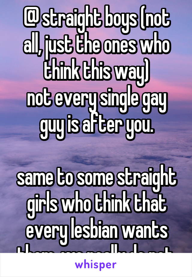 @ straight boys (not all, just the ones who think this way)
not every single gay guy is after you.

same to some straight girls who think that every lesbian wants them. we really do not.