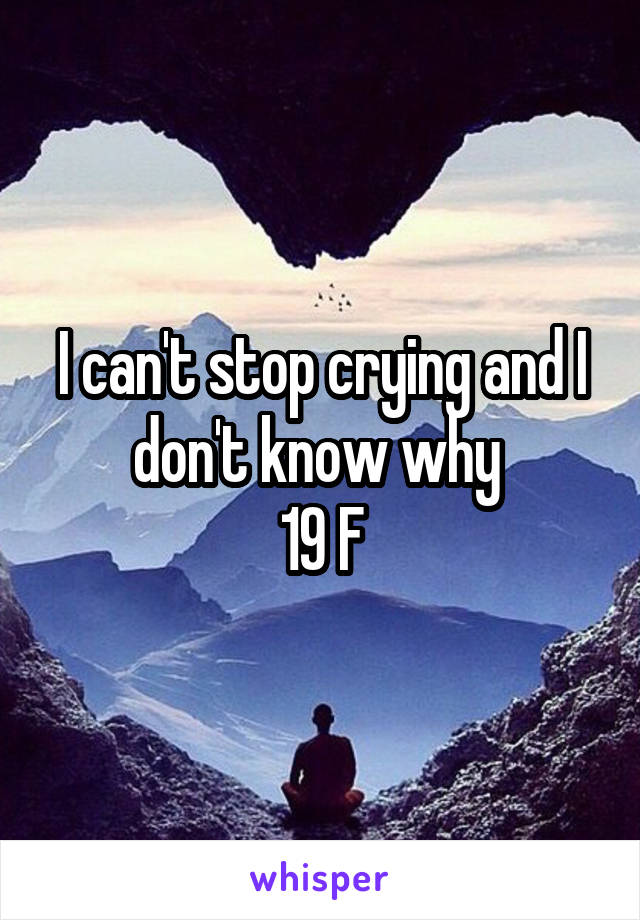 I can't stop crying and I don't know why 
19 F