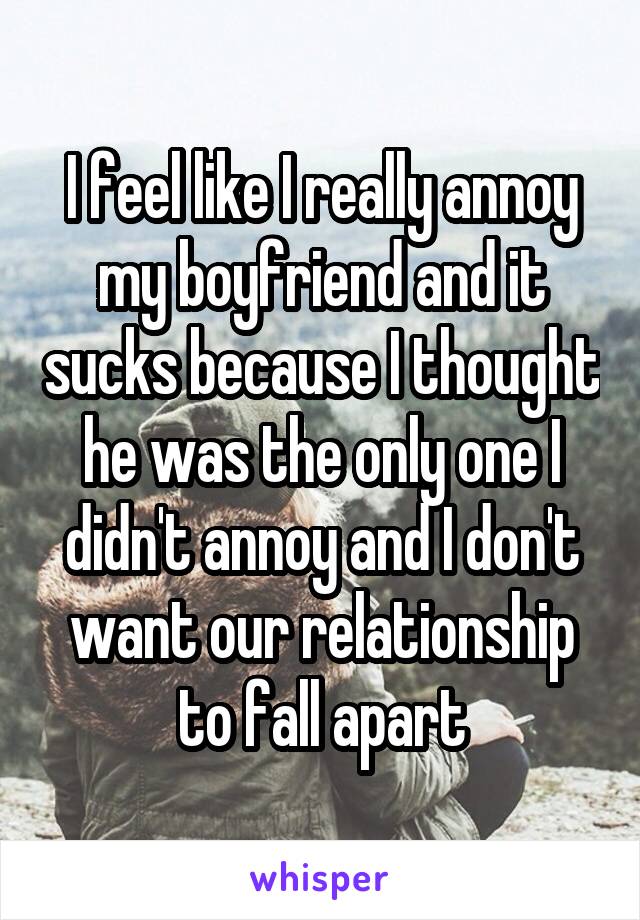 I feel like I really annoy my boyfriend and it sucks because I thought he was the only one I didn't annoy and I don't want our relationship to fall apart