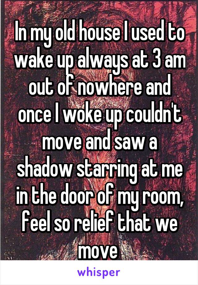 In my old house I used to wake up always at 3 am out of nowhere and once I woke up couldn't move and saw a shadow starring at me in the door of my room, feel so relief that we move 