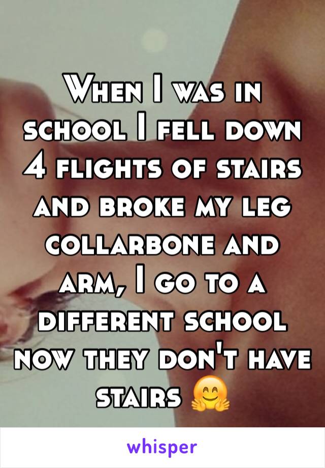 When I was in school I fell down 4 flights of stairs and broke my leg collarbone and arm, I go to a different school now they don't have stairs 🤗