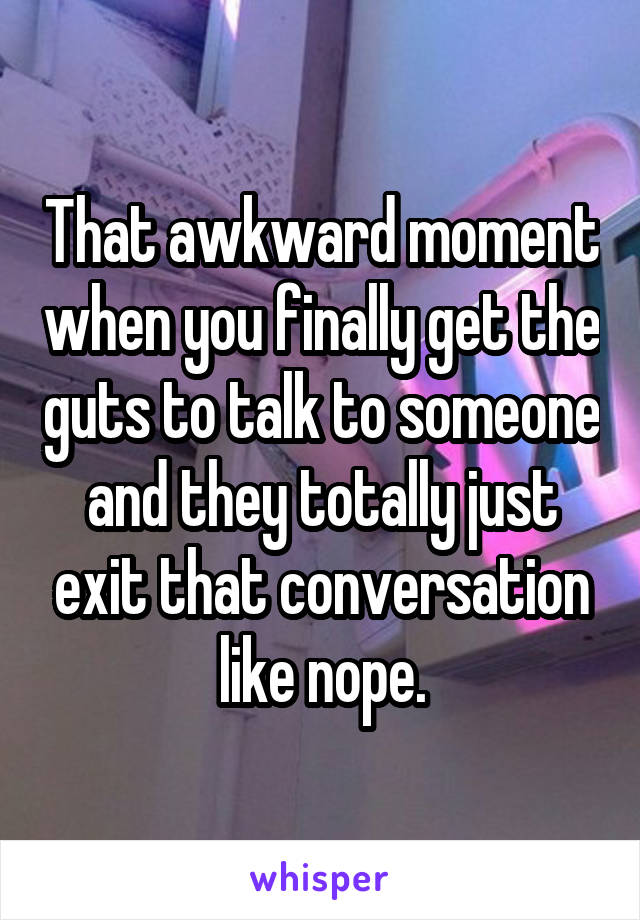 That awkward moment when you finally get the guts to talk to someone and they totally just exit that conversation like nope.