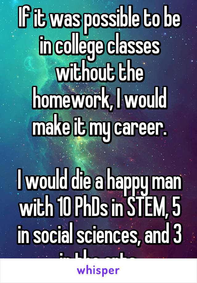 If it was possible to be in college classes without the homework, I would make it my career.

I would die a happy man with 10 PhDs in STEM, 5 in social sciences, and 3 in the arts.