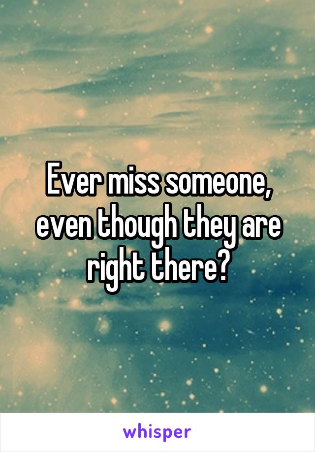 Ever miss someone, even though they are right there?