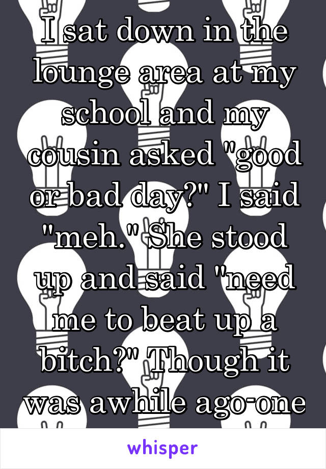I sat down in the lounge area at my school and my cousin asked "good or bad day?" I said "meh." She stood up and said "need me to beat up a bitch?" Though it was awhile ago-one of my favorites. 