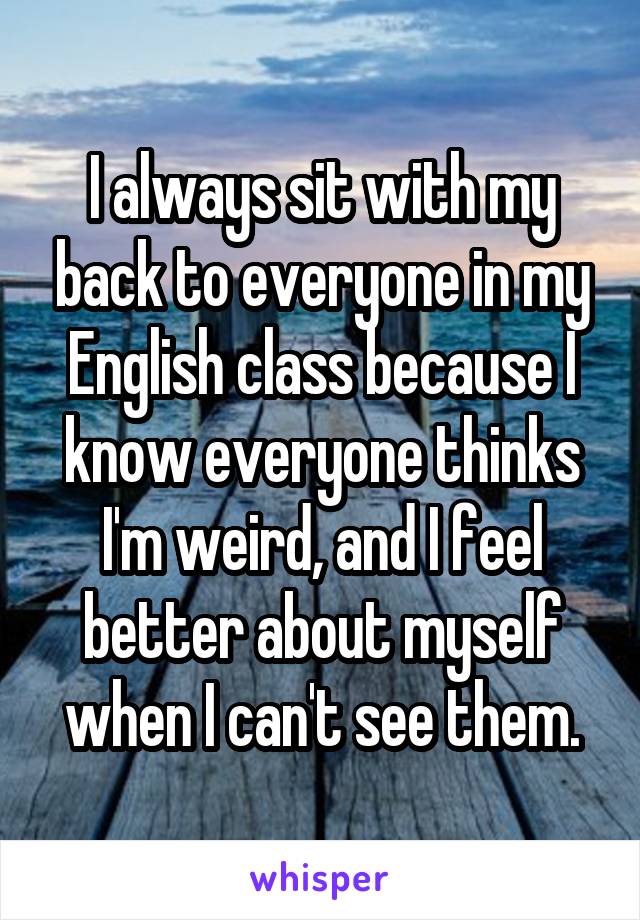 I always sit with my back to everyone in my English class because I know everyone thinks I'm weird, and I feel better about myself when I can't see them.