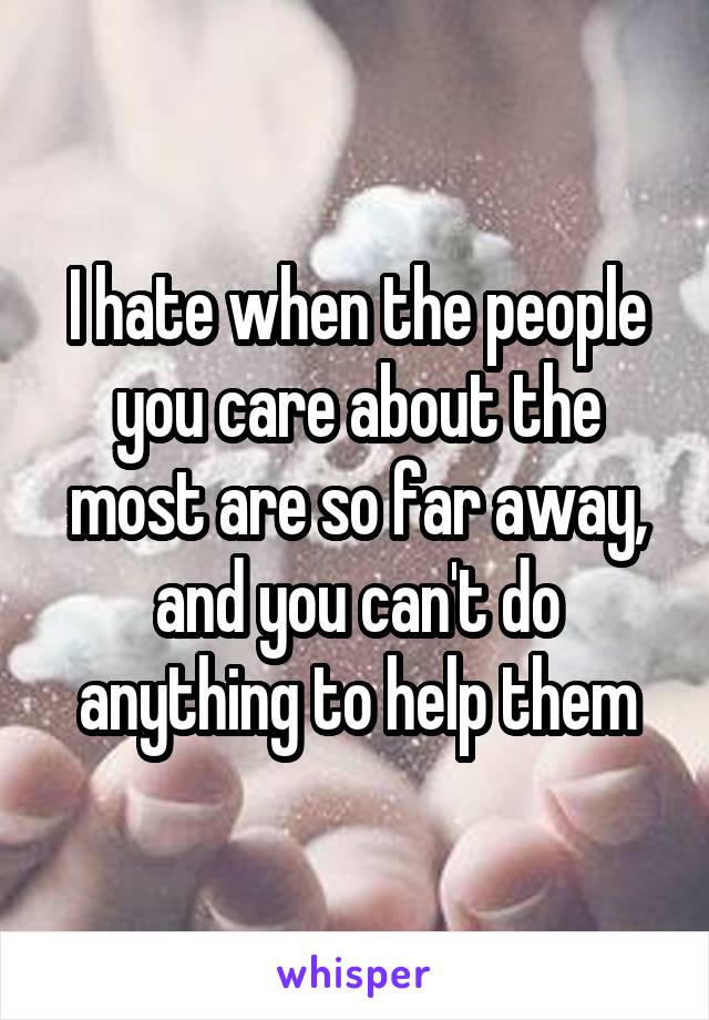 I hate when the people you care about the most are so far away, and you can't do anything to help them
