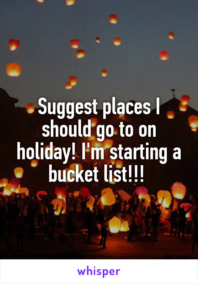 Suggest places I should go to on holiday! I'm starting a bucket list!!! 