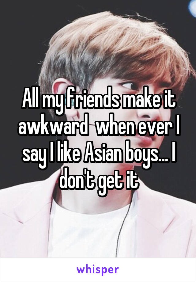 All my friends make it awkward  when ever I say I like Asian boys... I don't get it