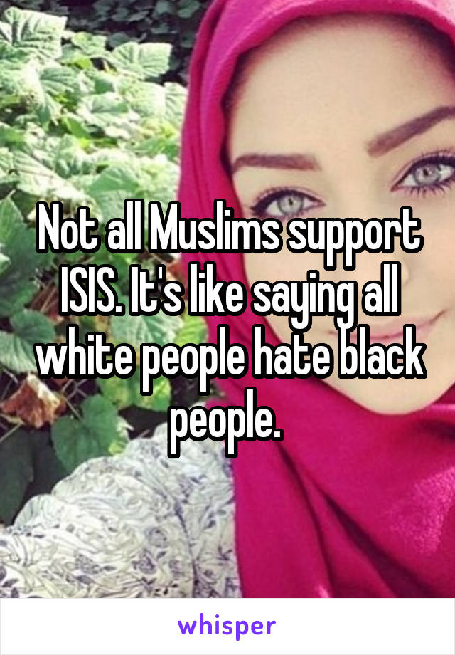 Not all Muslims support ISIS. It's like saying all white people hate black people. 
