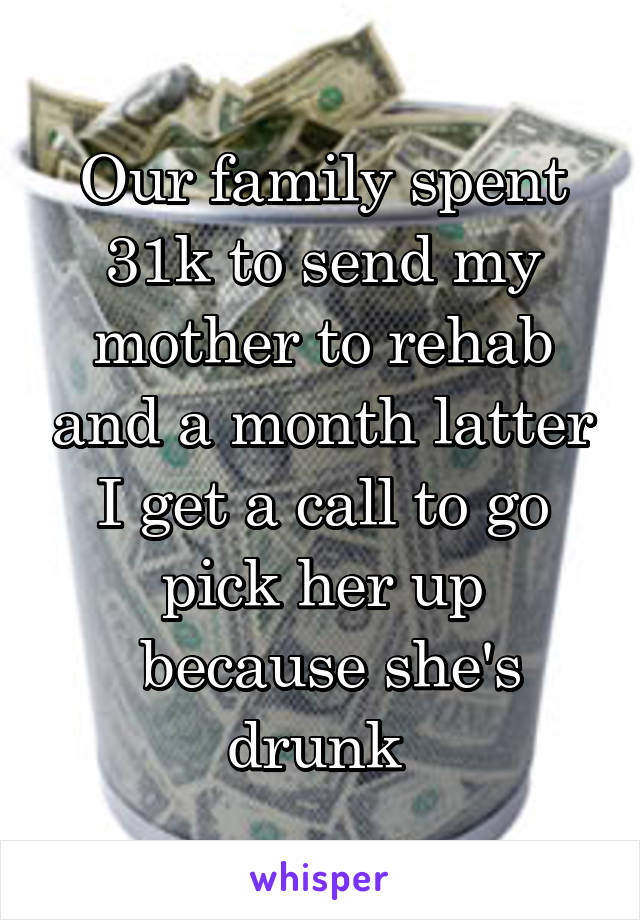 Our family spent 31k to send my mother to rehab and a month latter I get a call to go pick her up
 because she's drunk 