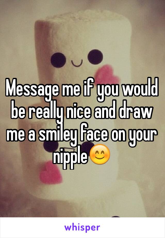Message me if you would be really nice and draw me a smiley face on your nipple😊