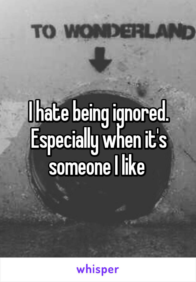 I hate being ignored. Especially when it's someone I like 