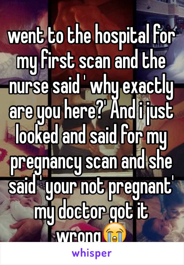 went to the hospital for my first scan and the nurse said ' why exactly are you here?' And i just looked and said for my pregnancy scan and she said ' your not pregnant' my doctor got it wrong😭