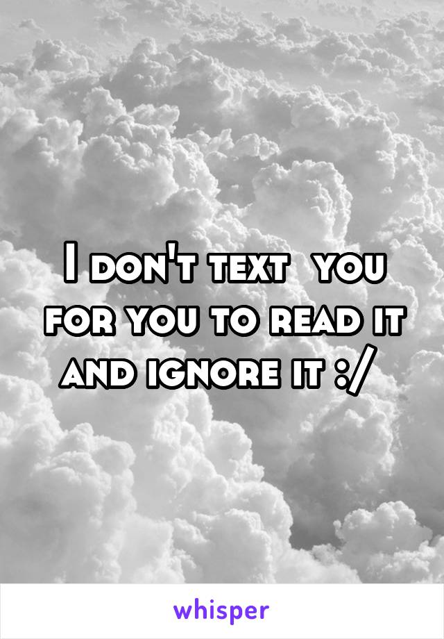 I don't text  you for you to read it and ignore it :/ 
