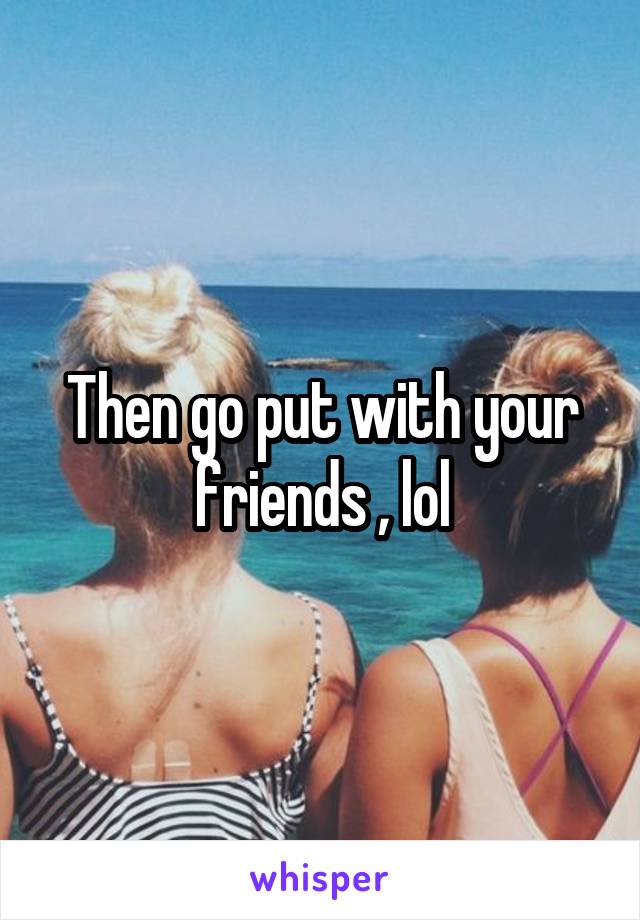 Then go put with your friends , lol